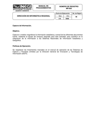 Fecha de Elaboración No. de Página
Mes Año
0 8 2006
NÚMERO DE REGISTRO
MP-005
MANUAL DE
PROCEDIMIENTOS
DIRECCIÓN DE INFORMÁTICA REGIONAL 98
Captura de Información.
Objetivo.
Capturar a medios magnéticos la información estadística y censal de los diferentes documentos
fuente, mediante el equipo de cómputo asignado para esta actividad, para contribuir en la
integración de la información a los Sistemas Nacionales de Información Estadística y
Geográfica.
Políticas de Operación.
Se respetaran los lineamientos marcados en el manual de operación de los Sistemas de
Captura y Procesos emitidos por la Dirección General de Innovación y Tecnologías de
Información (DGITI).
 