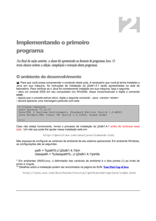 Implementando o primeiro
programa
Ao final da seção anterior, o aluno foi apresentado ao formato de programas Java. O
texto abaixo orienta a edição, compilação e execução destes programas.
O ambiente de desenvolvimento
? Para que você possa compreender o conteúdo desta aula, é necessário que você já tenha instalado o
Java em sua máquina. As instruções de instalação do j2sdk1.4.1 serão apresentadas na aula de
laboratório. Para verificar se o Java foi corretamente instalado em sua máquina, faça o seguinte:
- abra um console DOS em seu computador (no Win2000, clique iniciar/executar e digite o comando
cmd).
- depois que o console estiver ativo, digite o seguinte comando : Java –version <enter>
- deverá aparecer uma mensagem parecida com esta:
C:>java -version
java version "1.4.1"
Java(TM) 2 Runtime Environment, Standard Edition (build 1.4.1-b92)
Java HotSpot(TM) Client VM (build 1.4.1-b92, mixed mode)
C:>
Caso não esteja funcionando, revise o processo de instalação do j2sdk1.4.1 antes de continuar essa
aula. Um site que pode lhe ajudar nessa instalação está em:
http://geocities.com/canaljava/olamundo.html
Não esqueça de configurar as variáveis de ambiente de seu sistema operacional. Em ambiente Windows,
as configurações são as seguintes:
path = %path%;c:j2sdk1.4.1bin
classpath = %classpath%;.;c:j2sdk1.4.1jrelib
* Em ambientes UNIX/Linux, o delimitador das variáveis de ambiente é o dois pontos (:) ao invés de
ponto e vírgula.
** Detalhes sobre a instalação podem ser encontrados na página da SUN: Your First Cup of Java
http://java.sun.com/docs/books/tutorial/getStarted/cupojava/index.html
2
 