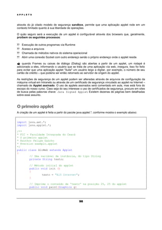 A P P L E T S
98
através do já citado modelo de segurança sandbox, permite que uma aplicação applet rode em um
contexto limitado quanto à sua liberdade de operações.
O quão seguro será a execução de um applet é configurável através dos browsers que, geralmente,
proíbem os seguintes processos:
? ? Execução de outros programas via Runtime
? ? Acesso a arquivos
? ? Chamada de métodos nativos do sistema operacional
? ? Abrir uma conexão Socket com outro endereço senão o próprio endereço onde o applet reside.
? quando Frames ou caixas de diálogo (Dialog) são abertas a partir de um applet, um rodapé é
adicionado a eles, informando o usuário que se trata de uma aplicação via web, insegura. Isso foi feito
para evitar que uma aplicação applet "iluda" um usuário leigo a digitar, por exemplo, o número de seu
cartão de crédito – que poderia ser então retornado ao servidor de origem do applet.
As restrições de segurança de um applet podem ser alteradas através de arquivos de configuração da
máquina virtual em Intranets ou através de um certificado de segurança vinculado ao applet na Internet –
chamado de Applet assinado. O uso de applets assinados será comentado em aula, mas está fora do
escopo do nosso curso. Caso seja do seu interesse o uso de certificados de segurança, procure em sites
de busca pelas palavras chave: Java Signed Applet. Existem dezenas de páginas bem detalhadas
sobre esse assunto.
O primeiro applet
A criação de um applet é feita a partir do pacote java.applet.*; conforme mostra o exemplo abaixo:
import java.awt.*;
import java.applet.*;
/**
* FIC - Faculdade Integrada do Ceará
* O primeiro applet
* @author Felipe Gaúcho
* @version exemplo.applet
*/
public class AloWeb extends Applet
{
// Uma variável de instância, do tipo String
private String texto;
// Método inicial do applet
public void init ()
{
texto = "Alô Internet";
}
// Imprime o conteúdo de 'texto' na posição 25, 25 do applet
public void paint(Graphics g)
 
