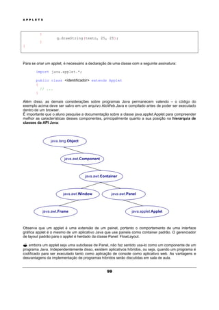 A P P L E T S
99
{
g.drawString(texto, 25, 25);
}
}
Para se criar um applet, é necessário a declaração de uma classe com a seguinte assinatura:
import java.applet.*;
public class <identificador> extends Applet
{
// ...
}
Além disso, as demais considerações sobre programas Java permanecem valendo – o código do
exemplo acima deve ser salvo em um arquivo AloWeb.Java e compilado antes de poder ser executado
dentro de um browser.
É importante que o aluno pesquise a documentação sobre a classe java.applet.Applet para compreender
melhor as características desses componentes, principalmente quanto a sua posição na hierarquia de
classes da API Java:
Observe que um applet é uma extensão de um painel, portanto o comportamento de uma interface
gráfica applet é o mesmo de um aplicativo Java que use painéis como container padrão. O gerenciador
de layout padrão para o applet é herdado da classe Panel: FlowLayout.
? embora um applet seja uma subclasse de Panel, não faz sentido usa-lo como um componente de um
programa Java. Independentemente disso, existem aplicativos híbridos, ou seja, quando um programa é
codificado para ser executado tanto como aplicação de console como aplicativo web. As vantagens e
desvantagens da implementação de programas híbridos serão discutidas em sala de aula.
java.awt.Component
java.lang.Object
java.awt.Panel
java.awt.Container
java.awt.Window
java.applet.Appletjava.awt.Frame
 