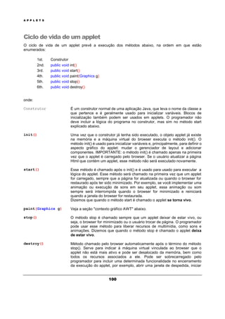 A P P L E T S
100
Ciclo de vida de um applet
O ciclo de vida de um applet prevê a execução dos métodos abaixo, na ordem em que estão
enumerados:
1st. Construtor
2nd. public void int()
3rd. public void start()
4th. public void paint(Graphics g)
5th. public void stop()
6th. public void destroy()
onde:
Construtor É um construtor normal de uma aplicação Java, que leva o nome da classe a
que pertence e é geralmente usado para inicializar variáveis. Blocos de
inicialização também podem ser usados em applets. O programador não
deve incluir a lógica do programa no construtor, mas sim no método start
explicado abaixo.
init() Uma vez que o construtor já tenha sido executado, o objeto applet já existe
na memória e a máquina virtual do browser executa o método init(). O
método init() é usado para inicializar variáveis e, principalmente, para definir o
aspecto gráfico do applet: mudar o gerenciador de layout e adicionar
componentes. IMPORTANTE: o método init() é chamado apenas na primeira
vez que o applet é carregado pelo browser. Se o usuário atualizar a página
Html que contém um applet, esse método não será executado novamente.
start() Esse método é chamado após o init() e é usado para usado para executar a
lógica do applet. Esse método será chamado na primeira vez que um applet
for carregado, sempre que a página for atualizada ou quando o browser for
restaurado após ter sido minimizado. Por exemplo, se você implementar uma
animação ou execução de sons em seu applet, essa animação ou som
sempre será interrompida quando o browser for minimizado e reiniciará
quando a janela do browser for restaurada.
Dizemos que quando o método start é chamado o applet se torna vivo.
paint(Graphics g) Veja a seção "contexto gráfico AWT" abaixo.
stop() O método stop é chamado sempre que um applet deixar de estar vivo, ou
seja, o browser for minimizado ou o usuário trocar de página. O programador
pode usar esse método para liberar recursos de multimídia, como sons e
animações. Dizemos que quando o método stop é chamado o applet deixa
de estar vivo.
destroy() Método chamado pelo browser automaticamente após o término do método
stop(). Serve para indicar à máquina virtual vinculada ao browser que o
applet não está mais ativo e pode ser desalocado da memória, bem como
todos os recursos associados a ele. Pode ser sobrecarregado pelo
programador para incluir uma determinada funcionalidade no encerramento
da execução do applet, por exemplo, abrir uma janela de despedida, iniciar
 