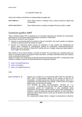 A P P L E T S
101
ou suspender threads, etc.
Outros dois métodos importantes na implementação de applets são:
getCodeBase() Esse método retorna o endereço onde a classe principal do applet está
armazenada.
.
getDocumentBase() Esse método retorna o endereço da página Html que contém o applet
Contexto gráfico AWT
Toda a interface gráfica AWT é baseada em um intrincado mecanismo de exibição de componentes,
gerenciado por um processo isolado da aplicação chamado de Thread AWT.
Essa thread é ativada em duas situações:
? ? Quando um componente gráfico for exibido na tela do computador. Isso ocorre quando um programa
é ativado e está pronto para ser exibido ao usuário
? ? Quando um componente gráfico precisar ser atualizado, ou seja, precisar ser redesenhado por
alguma razão: mudanças de características gráficas do componente, redimensionamento,etc.
Quando isso ocorre, primeiro a thread AWT precisa remover a imagem antiga para depois aplicar a
nova imagem do componente.
Mais adiante no curso iremos estudar o conceito de threads. Por hora basta que o estudante saiba que
existe um processo externo ao programa sendo executado, controlado automaticamente pela máquina
virtual e chamado de thread AWT.
Apesar da imagem dos componentes ser gerada automaticamente pela thread AWT, o programador pode
interferir no aspecto visual dos componentes através dos seguintes métodos:
? ? public void paint(Graphics g)
? ? public void repaint()
? ? public void update(Graphics g)
onde:
paint(Graphics g) Sempre que a imagem de um componente gráfico AWT (ou extendido de
AWT, como os componentes Swing) for ser exibida na tela de um
computador, o método paint() será chamado pela máquina virtual. Se o
programador não sobrecarregar esse método, a JVM irá usar uma imagem
padrão para o componente em questão.
Uma facilidade da classe java.awt.Graphics, chamada de clip
rectangle, é utilizada para que nem toda a área ocupada por um
componente precise ser redesenhada a cada atualização desse
componente. Por exemplo, quando você tem duas janelas sobrepostas no
Windows, e parte da janela que está atrás aparece, se você minimizar a
janela que está na frente apenas a parte que não aparecia da janela detrás
será redesenhada.
Se o programador desejar alterar a imagem do componente ou desenhar
 