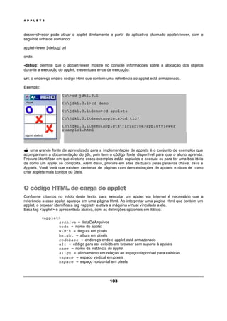 A P P L E T S
103
desenvolvedor pode ativar o applet diretamente a partir do aplicativo chamado appletviewer, com a
seguinte linha de comando:
appletviewer [-debug] url
onde:
-debug: permite que o appletviewer mostre no console informações sobre a alocação dos objetos
durante a execução do applet, e eventuais erros de execução.
url: o endereço onde o código Html que contém uma referência ao applet está armazenado.
Exemplo:
C:>cd jdk1.3.1
C:jdk1.3.1>cd demo
C:jdk1.3.1demo>cd applets
C:jdk1.3.1demoapplets>cd tic*
C:jdk1.3.1demoappletsTicTacToe>appletviewer
example1.html
? uma grande fonte de aprendizado para a implementação de applets é o conjunto de exemplos que
acompanham a documentação do jdk, pois tem o código fonte disponível para que o aluno aprenda.
Procure identificar em que diretório esses exemplos estão copiados e execute-os para ter uma boa idéia
de como um applet se comporta. Além disso, procure em sites de busca pelas pelavras chave: Java e
Applets. Você verá que existem centenas de páginas com demonstrações de applets e dicas de como
criar applets mais bonitos ou úteis.
O código HTML de carga do applet
Conforme citamos no início deste texto, para executar um applet via Internet é necessário que a
referência a esse applet apareça em uma página Html. Ao interpretar uma página Html que contém um
applet, o browser identifica a tag <applet> e ativa a máquina virtual vinculada a ele.
Essa tag <applet> é apresentada abaixo, com as definições opcionais em itálico:
<applet>
archive = listaDeArquivos
code = nome do applet
width = largura em pixels
height = altura em pixels
codebase = endereço onde o applet está armazenado
alt = código para ser exibido em browser sem suporte à applets
name = nome da instância do applet
align = alinhamento em relação ao espaço disponível para exibição
vspace = espaço vertical em pixels
hspace = espaço horizontal em pixels
 