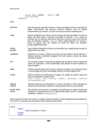 A P P L E T S
104
param name = atributo value = valor
alternateHTML
</applet>
onde:
Archive Lista de arquivos contendo recursos a serem carregados antes da execução do
applet. Normalmetne são arquivos contendo imagens, sons ou classes
implementados por terceiros. O nome dos arquivos deve ser separado por ','
code Atributo obrigatório que indica o nome da classe principal do applet. O nome da
classe não deve incluir o caminho da classse no servidor – se a classe se
encontrar em um caminho diferente do Html que a chamou, esse novo caminho
deve ser definido no atributo codebase. Caso o applet pertença a um pacote, o
nome do pacote deve ser inserido ao nome da classe, por exemplo:
fic.jogo.jogoDaVelha.class
width
heigth
Esse atributos obrigatórios indicam as dimensões que o applet deverá ocupar na
página Html, em pixels.
codebase Especifica a url onde o código se encontra. Se esse atributo não for definido, o
browser assume o endereço da página Html como sendo o mesmo da classe
principal do applet.
alt Se o browser suportar a execução de applets mas por algum motivo o applet não
puder ser executado, o texto especificado pelo atributo alt será mostrado no
lugar do applet.
name Atributo opcional usado para nomear a instância do applet. Isso é útil para prover
a comunicação entre dios mais applets rodando na mesma página Html.
align Atributo opcional de alinhamento do applet em relação ao espaço disponível
para a sua exibição na página Html:
left, right, top, texttop, middle, absmiddle, baseline,
bottom e absbottom.
vspace
hspace
Atributos opcionais que especificam o número de pixels a serem deixados de
espaço entre as bordas do applet e o espaço disponível para a sua exibição.
param name
value
São atributos que permitem a passagem de parâmetros ao applet. Usado para
configurar o comportamento de um determinado applet, que lê os parâmetros
utilizando o método getParameter();
Como exemplo de Html que contém um applet, mostramos abaixo o Html responsável pela exibição do
Tic-Tac-Toe, o exemplo que acompanha o jdk mostrado anteriormente:
<html>
<head>
<title>TicTacToe v1.1</title>
</head>
<body>
 