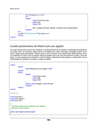 A P P L E T S
105
<h1>TicTacToe v1.1</h1>
<hr>
<applet
code=TicTacToe.class
width=120
height=120
>
alt=" o applet não está rodando, verifique suas configurações"
</applet>
<hr>
<a href="TicTacToe.java">The source.</a>
</body>
</html>
Lendo parâmetros do Html com um applet
Uma das formas mais comuns de configurar o comportamento de um applet é a definição de parâmetros
no código Html. Por exemplo, abaixo temos uma applet que mostra uma figura carregada a partir da url
onde o applet está armazenado. Observe que o nome da figura a ser exibida pelo applet aparece como
um parâmetro no Html e não no próprio código do applet, Isso é útil, pois se quisermos mudar o nome da
figura, ou não soubermos de antemão o nome da figura, poderemos mudar apenas o código Html, sem a
necessidade de modificar e compilar o código do applet.
<html>
<head>
<title>Mostrando uma imagem</title>
</head>
<body>
<applet
code=Figura.class
width=200
height=200
>
<param name=imagem value=foto.gif>
</applet>
</body>
</html>
---------------
import java.awt.*;
import java.applet.*;
import java.net.*;
/**
* Exemplo de leitura de parâmetro com applets
* @author Felipe Gaúcho
*/
public class Figura extends Applet
{
 