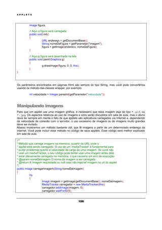 A P P L E T S
106
Image figura;
// Aqui a figura será carregada
public void init()
{
URL endereço = getDocumentBase();
String nomeDaFigura = getParameter("imagem");
figura = getImage(endereco, nomeDaFigura);
}
// Aqui a figura será desenhada na tela
public void paint(Graphics g)
{
g.drawImage(figura, 0, 0, this);
}
}
Os parâmetros encontrados em páginas Html são sempre do tipo String, mas você pode convertê-los
usando os método das classes wrapper, por exemplo:
int velocidade = Integer.parseInt(getParameter("velocidade"));
Manipulando imagens
Para que um applet use uma imagem gráfica, é necessário que essa imagem seja do tipo *.gif, ou
*.jpg. Os aspectos relativos ao uso de imagens e sons serão discutidos em sala de aula, mas o aluno
deve ter sempre em mente o fato de que applets são aplicativos carregados via Internet e, dependendo
da velocidade de conexão com o servidor, o uso excessivo de imagens ou de imagens muito grandes
deve ser evitado.
Abaixo mostramos um método bastante útil, que lê imagens a partir de um determinado endereço da
internet. Você pode incluir esse método no código de seus applets. Esse código será melhor explicado
em sala de aula.
/**
* Método que carrega imagens na memória, a partir da URL onde o
* applet está sendo carregado. O uso de um 'mediaTracker' é fundamental para
* evitar problemas quanto à velocidade de carga de uma imagem. Se você não
* usar um mediaTracker, o seu código pode tentar usar uma imagem antes dela
* estar plenamente carregada na memória, o que causaria um erro de execução.
* @param nomeDaImagem O nome da imagem a ser carregada
* @return A imagem requisitada ou null caso não haja tal imagem na url do applet
*/
public Image carregarImagem(String nomeDaImagem)
{
try
{
Image imagem = getImage(getDocumentBase(), nomeDaImagem);
MediaTracker carregador = new MediaTracker(this);
carregador.addImage(imagem, 0);
carregador.waitForID(0);
 