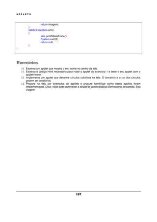 A P P L E T S
107
return imagem;
}
catch(Exception erro)
{
erro.printStackTrace();
System.exit(0);
return null;
}
}
Exercícios
10. Escreva um applet que mostre o seu nome no centro da tela.
11. Escreva o código Html necessário para rodar o applet do exercício 1 e teste o seu applet com o
appletviewer.
12. Implemente um applet que desenhe círculos coloridos na tela. O tamanho e a cor dos círculos
podem ser aleatórios.
13. Procure na web por exemplos de applets e procure identificar como esses applets foram
implementados. Dica: você pode aproveitar a seção de apoio didático como ponto de partida. Boa
viagem.
 