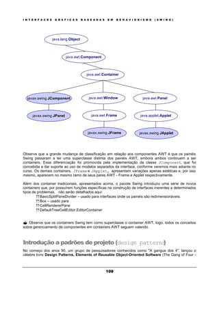 I N T E R F A C E S G R Á F I C A S B A S E A D A S E M B E H A V I O R I S M O ( S W I N G )
109
Observe que a grande mudança de classificação em relação aos componentes AWT é que os painéis
Swing passaram a ter uma superclasse distinta dos painéis AWT, embora ambos continuem a ser
containers. Essa diferenciação foi promovida pela implementação da classe JComponent, que foi
concebida a dar suporte ao uso de modelos separados da interface, conforme veremos mais adiante no
curso. Os demais containers, JFrame e JApplet, apresentam variações apenas estéticas e, por isso
mesmo, aparecem no mesmo ramo de seus pares AWT - Frame e Applet respectivamente.
Além dos container tradicionais, apresentados acima, o pacote Swing introduziu uma série de novos
containers que, por possuírem funções específicas na construção de interfaces inerentes a determinados
tipos de problemas, não serão detalhados aqui:
? ? BasicSplitPaneDivider – usado para interfaces onde os painéis são redimensionáveis.
? ? Box – usado para
? ? CellRendererPane
? ? DefaultTreeCellEditor.EditorContainer
? Observe que os containers Swing tem como superclasse o container AWT, logo, todos os conceitos
sobre gerenciamento de componentes em containers AWT seguem valendo.
Introdução a padrões de projeto (design patterns)
No começo dos anos 90, um grupo de pesquisadores conhecidos como "A gangue dos 4", lançou o
célebre livro Design Patterns, Elements of Reusable Object-Oriented Software (The Gang of Four -
java.awt.Component
java.lang.Object
java.awt.Panel
java.awt.Container
javax.swing.JComponent
java.applet.Appletjavax.swing.JPanel
javax.swing.JApplet
java.awt.Window
java.awt.Frame
javax.swing.JFrame
 