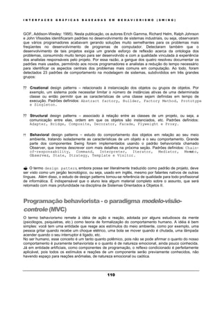 I N T E R F A C E S G R Á F I C A S B A S E A D A S E M B E H A V I O R I S M O ( S W I N G )
110
GOF, Addison-Wesley: 1995). Nesta publicação, os autores Erich Gamma, Richard Helm, Ralph Johnson
e John Vlissides identificaram padrões no desenvolvimento de sistemas industriais, ou seja, observaram
que vários programadores acabavam gerando soluções muito semelhantes para os problemas mais
freqüentes no desenvolvimento de programas de computador. Detectaram também que o
desenvolvimento de tais projetos exigia um grande esforço de reflexão acerca da ontologia dos
problemas, consumindo muito tempo para ser desenvolvido e com a qualidade vinculada à experiência
dos analistas responsáveis pelo projeto. Por essa razão, a gangue dos quatro resolveu documentar os
padrões mais usados, permitindo aos novos programadores e analistas a redução do tempo necessário
para identificar os aspectos centrais dos problemas mais comuns em computação. Ao todo, foram
detectados 23 padrões de comportamento na modelagem de sistemas, subdivididos em três grandes
grupos:
? ? Creational design patterns – relacionado à instanciação dos objetos ou grupos de objetos. Por
exemplo, um sistema pode necessitar limitar o número de instâncias ativas de uma determinada
classe ou então permitir que as características de uma classe sejam definidas em tempo de
execução. Padrões definidos: Abstract factory, Builder, Factory Method, Prototype
e Singleton.
? ? Structural design patterns – associado à relação entre as classes de um projeto, ou seja, a
comunicação entre elas, ordem em que os objetos são instanciados, etc. Padrões definidos:
Adapter, Bridge, Composite, Decorator, Facade, Flyweight e Proxy.
? ? Behavioral design patterns – estudo do comportamento dos objetos em relação ao seu meio
ambiente, tratando isoladamente as características de um objeto e o seu comportamento. Grande
parte dos componentes Swing foram implementados usando o padrão behaviorista chamado
Observer, que iremos descrever com mais detalhes na próxima seção. Padrões definidos: Chain-
of-responsability, Command, Interpreter, Iterator, Mediator, Memento,
Observer, State, Strategy, Template e Visitor.
? O termo design pattern, embora possa ser literalmente traduzido como padrão de projeto, deve
ser visto como um jargão tecnológico, ou seja, usado em inglês, mesmo por falantes nativos de outras
línguas. Além disso, o estudo de design patterns tornou-se referência de qualidade para todo profissional
de informática. É indispensável que o aluno leia algum material completo sobre o assunto, que será
retomado com mais profundidade na disciplina de Sistemas Orientados a Objetos II.
Programação behaviorista - o paradigma modelo-visão-
controle (MVC)
O termo behaviorismo remete à idéia de ação e reação, adotada por alguns estudiosos da mente
(psicólogos, psiquiatras, etc.) como teoria de formalização do comportamento humano. A idéia é bem
simples: você tem uma entidade que reage aos estímulos do meio ambiente, como por exemplo, uma
pessoa gritar quando recebe um choque elétrico, uma bola se mover quando é chutada, uma lâmpada
acender quando o seu interruptor é ligado, etc.
No ser humano, esse conceito é um tanto quanto polêmico, pois não se pode afirmar o quanto do nosso
comportamento é puramente behaviorista e o quanto é de natureza emocional, ainda pouco conhecida.
Já em entidade artificiais, como componentes de programação, o reflexo condicionado é perfeitamente
aplicável, pois todos os estímulos e reações de um componente serão previamente conhecidos, não
havendo espaço para reações anômalas, de natureza emocional ou caótica.
 