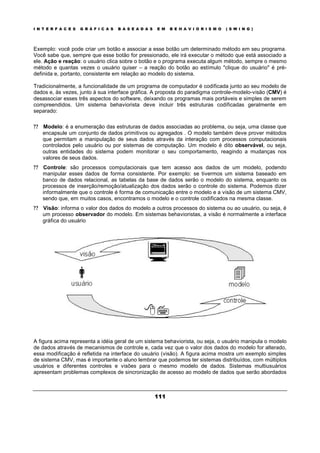 I N T E R F A C E S G R Á F I C A S B A S E A D A S E M B E H A V I O R I S M O ( S W I N G )
111
Exemplo: você pode criar um botão e associar a esse botão um determinado método em seu programa.
Você sabe que, sempre que esse botão for pressionado, ele irá executar o método que está associado a
ele. Ação e reação: o usuário clica sobre o botão e o programa executa algum método, sempre o mesmo
método e quantas vezes o usuário quiser – a reação do botão ao estímulo "clique do usuário" é pré-
definida e, portanto, consistente em relação ao modelo do sistema.
Tradicionalmente, a funcionalidade de um programa de computador é codificada junto ao seu modelo de
dados e, às vezes, junto à sua interface gráfica. A proposta do paradigma controle-modelo-visão (CMV) é
desassociar esses três aspectos do software, deixando os programas mais portáveis e simples de serem
compreendidos. Um sistema behaviorista deve incluir três estruturas codificadas geralmente em
separado:
? ? Modelo: é a enumeração das estruturas de dados associadas ao problema, ou seja, uma classe que
encapsule um conjunto de dados primitivos ou agregados . O modelo também deve prover métodos
que permitam a manipulação de seus dados através da interação com processos computacionais
controlados pelo usuário ou por sistemas de computação. Um modelo é dito observável, ou seja,
outras entidades do sistema podem monitorar o seu comportamento, reagindo a mudanças nos
valores de seus dados.
? ? Controle: são processos computacionais que tem acesso aos dados de um modelo, podendo
manipular esses dados de forma consistente. Por exemplo: se tivermos um sistema baseado em
banco de dados relacional, as tabelas da base de dados serão o modelo do sistema, enquanto os
processos de inserção/remoção/atualização dos dados serão o controle do sistema. Podemos dizer
informalmente que o controle é forma de comunicação entre o modelo e a visão de um sistema CMV,
sendo que, em muitos casos, encontramos o modelo e o controle codificados na mesma classe.
? ? Visão: informa o valor dos dados do modelo a outros processos do sistema ou ao usuário, ou seja, é
um processo observador do modelo. Em sistemas behavioristas, a visão é normalmente a interface
gráfica do usuário
A figura acima representa a idéia geral de um sistema behaviorista, ou seja, o usuário manipula o modelo
de dados através de mecanismos de controle e, cada vez que o valor dos dados do modelo for alterado,
essa modificação é refletida na interface do usuário (visão). A figura acima mostra um exemplo simples
de sistema CMV, mas é importante o aluno lembrar que podemos ter sistemas distribuídos, com múltiplos
usuários e diferentes controles e visões para o mesmo modelo de dados. Sistemas multiusuários
apresentam problemas complexos de sincronização de acesso ao modelo de dados que serão abordados
 