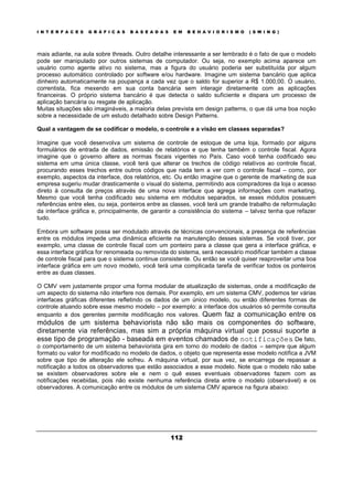 I N T E R F A C E S G R Á F I C A S B A S E A D A S E M B E H A V I O R I S M O ( S W I N G )
112
mais adiante, na aula sobre threads. Outro detalhe interessante a ser lembrado é o fato de que o modelo
pode ser manipulado por outros sistemas de computador. Ou seja, no exemplo acima aparece um
usuário como agente ativo no sistema, mas a figura do usuário poderia ser substituída por algum
processo automático controlado por software e/ou hardware. Imagine um sistema bancário que aplica
dinheiro automaticamente na poupança a cada vez que o saldo for superior a R$ 1.000,00. O usuário,
correntista, fica mexendo em sua conta bancária sem interagir diretamente com as aplicações
financeiras. O próprio sistema bancário é que detecta o saldo suficiente e dispara um processo de
aplicação bancária ou resgate de aplicação.
Muitas situações são imagináveis, a maioria delas prevista em design patterns, o que dá uma boa noção
sobre a necessidade de um estudo detalhado sobre Design Patterns.
Qual a vantagem de se codificar o modelo, o controle e a visão em classes separadas?
Imagine que você desenvolva um sistema de controle de estoque de uma loja, formado por alguns
formulários de entrada de dados, emissão de relatórios e que tenha também o controle fiscal. Agora
imagine que o governo altere as normas fiscais vigentes no País. Caso você tenha codificado seu
sistema em uma única classe, você terá que alterar os trechos de código relativos ao controle fiscal,
procurando esses trechos entre outros códigos que nada tem a ver com o controle fiscal – como, por
exemplo, aspectos da interface, dos relatórios, etc. Ou então imagine que o gerente de marketing de sua
empresa sugeriu mudar drasticamente o visual do sistema, permitindo aos compradores da loja o acesso
direto à consulta de preços através de uma nova interface que agrega informações com marketing.
Mesmo que você tenha codificado seu sistema em módulos separados, se esses módulos possuem
referências entre eles, ou seja, ponteiros entre as classes, você terá um grande trabalho de reformulação
da interface gráfica e, principalmente, de garantir a consistência do sistema – talvez tenha que refazer
tudo.
Embora um software possa ser modulado através de técnicas convencionais, a presença de referências
entre os módulos impede uma dinâmica eficiente na manutenção desses sistemas. Se você tiver, por
exemplo, uma classe de controle fiscal com um ponteiro para a classe que gera a interface gráfica, e
essa interface gráfica for renomeada ou removida do sistema, será necessário modificar também a classe
de controle fiscal para que o sistema continue consistente. Ou então se você quiser reaproveitar uma boa
interface gráfica em um novo modelo, você terá uma complicada tarefa de verificar todos os ponteiros
entre as duas classes.
O CMV vem justamente propor uma forma modular de atualização de sistemas, onde a modificação de
um aspecto do sistema não interfere nos demais. Por exemplo, em um sistema CMV, podemos ter várias
interfaces gráficas diferentes refletindo os dados de um único modelo, ou então diferentes formas de
controle atuando sobre esse mesmo modelo – por exemplo: a interface dos usuários só permite consulta
enquanto a dos gerentes permite modificação nos valores. Quem faz a comunicação entre os
módulos de um sistema behaviorista não são mais os componentes do software,
diretamente via referências, mas sim a própria máquina virtual que possui suporte a
esse tipo de programação - baseada em eventos chamados de notificações. De fato,
o comportamento de um sistema behaviorista gira em torno do modelo de dados – sempre que algum
formato ou valor for modificado no modelo de dados, o objeto que representa esse modelo notifica a JVM
sobre que tipo de alteração ele sofreu. A máquina virtual, por sua vez, se encarrega de repassar a
notificação a todos os observadores que estão associados a esse modelo. Note que o modelo não sabe
se existem observadores sobre ele e nem o quê esses eventuais observadores fazem com as
notificações recebidas, pois não existe nenhuma referência direta entre o modelo (observável) e os
observadores. A comunicação entre os módulos de um sistema CMV aparece na figura abaixo:
 