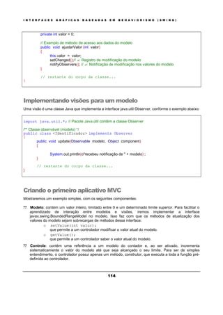 I N T E R F A C E S G R Á F I C A S B A S E A D A S E M B E H A V I O R I S M O ( S W I N G )
114
private int valor = 0;
// Exemplo de método de acesso aos dados do modelo
public void ajustarValor (int valor)
{
this.valor = valor;
setChanged();// ? Registro de modificação do modelo
notifyObservers(); // ? Notificação de modificação nos valores do modelo
}
// restante do corpo da classe...
}
Implementando visões para um modelo
Uma visão é uma classe Java que implementa a interface java.util.Observer, conforme o exemplo abaixo:
import java.util.*; // Pacote Java.útil contém a classe Observer
/** Classe observável (modelo) */
public class <Identificador> implements Observer
{
public void update(Observable modelo, Object component)
{
System.out.println(o"recebeu notificação de " + modelo) ;
}
// restante do corpo da classe...
}
Criando o primeiro aplicativo MVC
Mostraremos um exemplo simples, com os seguintes componentes:
? ? Modelo: contém um valor inteiro, limitado entre 0 e um determinado limite superior. Para facilitar o
aprendizado de interação entre modelos e visões, iremos implementar a interface
javax.swing.BoundedRangeModel no modelo. Isso faz com que os métodos de atualização dos
valores do modelo sejam sobrecargas de métodos dessa interface:
o setValue(int valor);
que permite a um controlador modificar o valor atual do modelo.
o getValue();
que permite a um controlador saber o valor atual do modelo.
? ? Controle: contém uma referência a um modelo do contador e, ao ser ativado, incrementa
sistematicamente o valor do modelo até que seja alcançado o seu limite. Para ser de simples
entendimento, o controlador possui apenas um método, construtor, que executa a toda a função pré-
definida ao controlador.
 