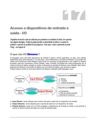 Acesso a dispositivos de entrada e
saída - I/O
Dispositivosdeentradaesaídasãoutilizadosparapersistênciaoutransferênciadedados.Javaapresenta
umaeleganteabordagem Padrõesdeprojetopermitemaodesenvolvedordesoftwareoaumentoda
produçãoeagarantiadaqualidadedeseusprogramas.Nestaseção,oalunoéapresentadoaopacote
Swing–umconjuntode
O que são I/O Streams ?
A linguagem Java não trata dispositivos de entrada e saída e forma específica, ou seja, com classes
específicas para cada dispositivo. A invés disso, Java implementa o conceito de Streams, que podem ser
vistos como canais por onde trafegam bytes entre um processo computacional e uma origem ou destino
de dados: arquivos, impressora, mouse, teclado, vídeo, conexão via Socket com outros programas, etc. A
ordem do fluxo de dados, entrada ou saída, é relevante na escolha do Stream a ser utilizado. Além disso,
podemos ter Streams com buffer de dados e/ou com filtros de dados, que veremos a seguir.
A figura abaixo mostra os dois tipos básicos de Streams utilizados pela linguagem Java:
?? Input Stream: canal utilizado para a leitura de bytes a partir de um dispositivo de entrada.
?? Output Streams: canal utilizado para a escrita de bytes em um dispositivo de saída.
?? Filtered Streams: canal com um filtro acoplado a dispositivos de entrada ou saída, e que permite a
escrita ou leitura de tipos de dados ao invés de simples bytes.
17
Output StreamPrograma
Java
Dispositivos de saída:
??Impressora
??Tela de saída (console)
??Escrita em arquivos
Input StreamPrograma
Java
Dispositivos de entrada:
?? Mouse
?? Teclado
?? Leitura de arquivosleitura
escrita
filtro
buffer
filtro
buffer
 
