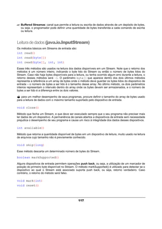 117
?? Buffered Streamas: canal que permite a leitura ou escrita de dados através de um depósito de bytes,
ou seja, o programador pode definir uma quantidade de bytes transferida a cada comando de escrita
ou leitura.
Leituradedados(java.io.InputStream)
Os métodos básicos em Streams de entrada são:
int read()
int read(byte[])
int read(byte[], int, int)
Esses três métodos são usados na leitura dos dados disponíveis em um Stream. Note que o retorno dos
métodos é um número inteiro, indicando o byte lido do Stream ou então o número de bytes lidos do
Stream. Caso não haja bytes disponíveis para a leitura, ou tenha ocorrido algum erro durante a leitura, o
retorno desses métodos será –1. O parâmetro byte[] que aparece dentro dos dois últimos métodos
representa a referência a um array de bytes onde o método deve guardar os bytes lidos do dispositivo de
entrada – o número de bytes a ser lido é o tamanho desse array. No último método, os dois parâmetros
inteiros representam o intervalo dentro do array onde os bytes devem ser armazenados, e o número de
bytes a ser lido é a diferença entre os dois valores.
? para um melhor desempenho de seus programas, procure definir o tamanho do array de bytes usado
para a leitura de dados com o máximo tamanho suportado pelo dispositivo de entrada.
void close()
Método que fecha um Stream, e que deve ser executado sempre que o seu programa não precisar mais
ler dados de um dispositivo. A permanência de canais abertos a dispositivos de entrada sem necessidade
prejudica o desempenho de seu programa e causa um risco à integridade dos dados desses dispositivos.
int available()
Método que retorna a quantidade disponível de bytes em um dispositivo de leitura, muito usado na leitura
de arquivos cujo tamanho não é previamente conhecido.
void skip(long)
Esse método descarta um determinado número de bytes do Stream.
boolean markSupported()
Alguns dispositivos de entrada permitem operações push back, ou seja, a utilização de um marcador de
posição do primeiro byte disponível no Stream. O método markSupported() é utilizado para detectar se o
dispositivo ao qual o Stream está associado suporta push back, ou seja, retorno verdadeiro. Caso
contrário, o retorno do método será falso.
void mark(int)
void reset()
 