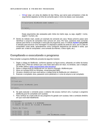 I M P L E M E N T A N D O O P R I M E I R O P R O G R A M A
10
o String[] args: um array de objetos do tipo String, que serve para armazenar a lista de
argumentos digitados na linha de comando após o nome da classe a ser executada:
C:alo>java AloMundo nome numero ...
C:alo>_
Esses argumentos são acessados pelo índice da matriz args, ou seja, args[0] = nome,
args[1] = numero, etc.
? ? Dentro do método main, existe um exemplo de comando em Java. Nosso próximo passo será
identificar o conjunto de comandos mais comuns em Java. Por hora, usaremos esse comando
apenas para treinar a compilação e execução de programas Java. O método System.out.println
é utilizado para escrever uma mensagem no dispositivo padrão de saída do Java, que é a tela do
computador (mais tarde, aprenderemos como configurar dispositivos de entrada e saída, que
podem ser: a tela do computador, uma conexão da Internet, o disco rígido, etc.)
Compilando e executando o programa
Para compilar o programa AloMundo proceda da seguinte maneira:
1. Digite o código do AloMundo, conforme aparece na figura acima, utilizando um editor de textos
padrão Ascii. (Para ter certeza que o seu texto será salvo em Ascii, no windows, use o notepad.
Ou então utilize o editor recomendado pela disciplina)
2. Salve o código-fonte do AloMundo em um arquivo chamado: AloMundo.java
3. Ative um console DOS (no Windows, iniciar/executar/CMD)
4. Vá para o diretório em que você salvou o código-fonte do AloMundo (cd <diretório>)
5. Execute o compilador Java, passando como parâmetro o n ome do arquivo a ser compilado:
C:>_
C:>cd alo
C:alo>javac AloMundo.java
C:alo>_
6. Se após executar o comando javac o sistema não acusou nenhum erro, é porque o programa
AloMundo.java foi compilado com sucesso.
7. Para verificar se o byte-code do seu programa foi gerado com sucesso, liste o conteúdo diretório
em que você está trabalhando:
C:alo>dir
O volume na unidade C é WINDOWS
O número de série do volume é B4EC-EDD8
Pasta de C:alo
19/02/2002 15:54 <DIR> .
19/02/2002 15:54 <DIR> ..
19/02/2002 15:54 190 AloMundo.class
 