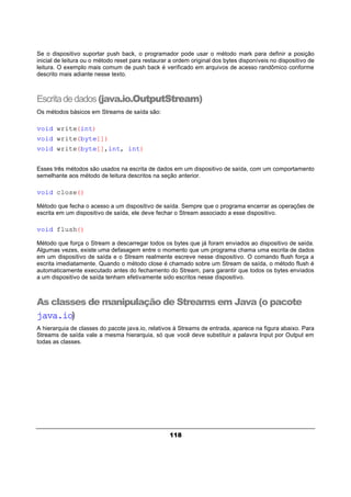 118
Se o dispositivo suportar push back, o programador pode usar o método mark para definir a posição
inicial de leitura ou o método reset para restaurar a ordem original dos bytes disponíveis no dispositivo de
leitura. O exemplo mais comum de push back é verificado em arquivos de acesso randômico conforme
descrito mais adiante nesse texto.
Escritadedados(java.io.OutputStream)
Os métodos básicos em Streams de saída são:
void write(int)
void write(byte[])
void write(byte[],int, int)
Esses três métodos são usados na escrita de dados em um dispositivo de saída, com um comportamento
semelhante aos método de leitura descritos na seção anterior.
void close()
Método que fecha o acesso a um dispositivo de saída. Sempre que o programa encerrar as operações de
escrita em um dispositivo de saída, ele deve fechar o Stream associado a esse dispositivo.
void flush()
Método que força o Stream a descarregar todos os bytes que já foram enviados ao dispositivo de saída.
Algumas vezes, existe uma defasagem entre o momento que um programa chama uma escrita de dados
em um dispositivo de saída e o Stream realmente escreve nesse dispositivo. O comando flush força a
escrita imediatamente. Quando o método close é chamado sobre um Stream de saída, o método flush é
automaticamente executado antes do fechamento do Stream, para garantir que todos os bytes enviados
a um dispositivo de saída tenham efetivamente sido escritos nesse dispositivo.
As classes de manipulação de Streams em Java (o pacote
java.io)
A hierarquia de classes do pacote java.io, relativos à Streams de entrada, aparece na figura abaixo. Para
Streams de saída vale a mesma hierarquia, só que você deve substituir a palavra Input por Output em
todas as classes.
 