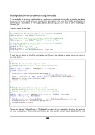 122
Manipulação de arquivos seqüenciais
A manipulação de arquivos, seqüenciais ou randômicos, passa pela construção de objetos da classe
java.io.File, que provê, além do acesso físico ao arquivo, uma série de métodos que facilitam o
controle sobre o conteúdo e as informações básicas desses arquivos, como data da última modificação,
tamanho, etc.
Criando objetos do tipo File:
// construtor de objeto arquivo no diretório corrente
File arquivo = new File("origem.txt");
// construtor com diretório especificado no construtor
File arquivo = new File("/dados/", "origem.txt");
// Uso de variáveis para a identificação do diretório
// e do arquivo a ser aberto
String diretório = "/";
String arquivo = "teste.txt";
File arquivo = new File(diretório, arquivo);
A partir de um objeto do tipo File, você pode criar Streams de entrada ou saída, conforme mostra o
exemplo abaixo:
/**
* Método de leitura de arquivos texto.
* @param arquivo O objeto associado a um arquivo
*/
static public byte[] carregar(File arquivo)
throws Exception
{
FileInputStream dispositivoDeEntrada =
new FileInputStream(arquivo);
byte[] conteudo = new byte[dispositivoDeEntrada.available()];
dispositivoDeEntrada.read(conteudo);
return conteudo;
}
/**
* Método de gravação em arquivos texto.
* @param arquivo O objeto associado a um arquivo
* @param conteúdo O texto a ser escrito no arquivo
*/
static public void salvar(File arquivo, String conteudo)
throws IOException, Exception
{
FileOutputStream streamDeSaida = new FileOutputStream(arquivo);
streamDeSaida.write(conteudo.getBytes());
streamDeSaida.close();
}
Apesar das classes FileInputStream e FileOutputStream permitirem a passagem do nome dos arquivos
em seus construtores, é fortemente recomendado que você sempre crie um objeto da classe File para
 