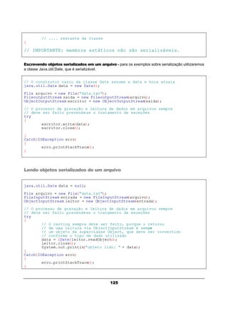 125
// .... restante da classe
}
// IMPORTANTE: membros estáticos não são serializáveis.
Escrevendo objetos serializados em um arquivo - para os exemplos sobre serialização utilizaremos
a classe Java.útil.Date, que é serializável.
// O construtor vazio da classe Date assume a data e hora atuais
java.util.Date data = new Date();
File arquivo = new File("data.txt");
FileoutputStream saida = new FileoutputStream(arquivo);
ObjectOutputStream escritor = new ObjectOutputStream(saida);
// O processo de gravação e leitura de dados em arquivos sempre
// deve ser feito prevendo-se o tratamento de exceções
try
{
escritor.write(data);
escritor.close();
}
Catch(IOException erro)
{
erro.printStackTrace();
}
Lendo objetos serializados de um arquivo
java.util.Date data = null;
File arquivo = new File("data.txt");
FileInputStream entrada = new FileInputStream(arquivo);
ObjectInputStream leitor = new ObjectInputStream(entrada);
// O processo de gravação e leitura de dados em arquivos sempre
// deve ser feito prevendo-se o tratamento de exceções
try
{
// O casting sempre deve ser feito, porque o retorno
// de uma leitura via ObjectInputStream é sempre
// um objeto da superclasse Object, que deve ser convertido
// conforme o tipo de dado utilizado
data = (Date)leitor.readObject();
leitor.close();
System.out.println("objeto lido: " + data);
}
Catch(IOException erro)
{
erro.printStackTrace();
}
 