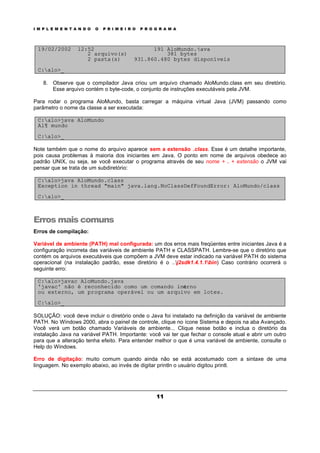 I M P L E M E N T A N D O O P R I M E I R O P R O G R A M A
11
19/02/2002 12:52 191 AloMundo.java
2 arquivo(s) 381 bytes
2 pasta(s) 931.860.480 bytes disponíveis
C:alo>_
8. Observe que o compilador Java criou um arquivo chamado AloMundo.class em seu diretório.
Esse arquivo contém o byte-code, o conjunto de instruções executáveis pela JVM.
Para rodar o programa AloMundo, basta carregar a máquina virtual Java (JVM) passando como
parâmetro o nome da classe a ser executada:
C:alo>java AloMundo
Al¶ mundo
C:alo>_
Note também que o nome do arquivo aparece sem a extensão .class. Esse é um detalhe importante,
pois causa problemas à maioria dos iniciantes em Java. O ponto em nome de arquivos obedece ao
padrão UNIX, ou seja, se você executar o programa através de seu nome + . + extensão o JVM vai
pensar que se trata de um subdiretório:
C:alo>java AloMundo.class
Exception in thread "main" java.lang.NoClassDefFoundError: AloMundo/class
C:alo>_
Erros mais comuns
Erros de compilação:
Variável de ambiente (PATH) mal configurada: um dos erros mais freqüentes entre iniciantes Java é a
configuração incorreta das variáveis de ambiente PATH e CLASSPATH. Lembre-se que o diretório que
contém os arquivos executáveis que compõem a JVM deve estar indicado na variável PATH do sistema
operacional (na instalação padrão, esse diretório é o ..j2sdk1.4.1.1bin) Caso contrário ocorrerá o
seguinte erro:
C:alo>javac AloMundo.java
'javac' não é reconhecido como um comando interno
ou externo, um programa operável ou um arquivo em lotes.
C:alo>_
SOLUÇÃO: você deve incluir o diretório onde o Java foi instalado na definição da variável de ambiente
PATH. No Windows 2000, abra o painel de controle, clique no ícone Sistema e depois na aba Avançado.
Você verá um botão chamado Variáveis de ambiente... Clique nesse botão e inclua o diretório da
instalação Java na variável PATH. Importante: você vai ter que fechar o console atual e abrir um outro
para que a alteração tenha efeito. Para entender melhor o que é uma variável de ambiente, consulte o
Help do Windows.
Erro de digitação: muito comum quando ainda não se está acostumado com a sintaxe de uma
linguagem. No exemplo abaixo, ao invés de digitar println o usuário digitou printl.
 