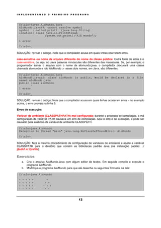 I M P L E M E N T A N D O O P R I M E I R O P R O G R A M A
12
C:alo>javac AloMundo.java
AloMundo.java:9: cannot resolve symbol
symbol : method printl (java.lang.String)
location: class java.io.PrintStream
System.out.printl("Al¶ mundo");
^
1 error
C:alo>_
SOLUÇÃO: revisar o código. Note que o compilador acusa em quais linhas ocorreram erros.
case-sensitive ou nome de arquivo diferente do nome da classe pública: Outra fonte de erros é o
case-sensitive, ou seja, no Java palavras minúsculas são diferentes das maiúsculas. Se, por exemplo, o
programador salvar o arquivo com o nome de alomundo.java, o compilador procurará uma classe
chamada alomundo e não AloMundo ? esses dois nomes, em Java, são diferentes.
C:alo>javac AloMundo.java
AloMundo.java:5: class aloMundo is public, should be declared in a file
named aloMundo.java
public class aloMundo
^
1 error
C:alo>_
SOLUÇÃO: revisar o código. Note que o compilador acusa em quais linhas ocorreram erros – no exemplo
acima, o erro ocorreu na linha 5.
Erros de execução:
Variável de ambiente (CLASSPATHPATH) mal configurada: durante o processo de compilação, a má
configuração da variável PATH causava um erro de compilação. Aqui o erro é de execução, e pode ser
causado pela ausência da variável de ambiente CLASSPATH.
C:alo>java AloMundo
Exception in thread "main" java.lang.NoClassDefFoundError: AloMundo
C:alo>_
SOLUÇÃO: faça o mesmo procedimento de configuração de variáveis de ambiente e ajuste a variável
CLASSPATH para o diretório que contém as bibliotecas padrão Java (na instalação padrão: ../
j2sdk1.4.1/jre/lib).
Exercícios
a. Crie o arquivo AloMundo.Java com algum editor de textos. Em seguida compile e execute o
programa AloMundo.
b. Modifique o programa AloMundo para que ele desenhe os seguintes formatos na tela:
C:alo>java AloMundo
* * * * * *
* * * * * * *
* * * * * * * *
* * * * * * *
 