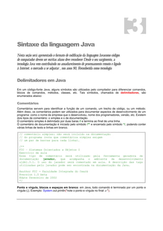 Sintaxe da linguagem Java
Nesta seção será apresentado o formato de codificação da linguagem Javacomo códigos
de computador devem ser escritas aluno deve reconhecer Desde o seu surgimento, a
tecnologia Java vem contribuindo no amadurecimento de processamento remoto e ligado
à Internet. o mercado a se adpatar , nos anos 90, Reconhecida como tecnologia
Delimitadores em Java
Em um código-fonte Java, alguns símbolos são utilizados pelo compilador para diferenciar comandos,
blocos de comandos, métodos, classes, etc. Tais símbolos, chamados de delimitadores, são
enumerados abaixo:
Comentários
Comentários servem para identificar a função de um comando, um trecho de código, ou um método.
Além disso, os comentários podem ser utilizados para documentar aspectos de desenvolvimento de um
programa: como o nome da empresa que o desenvolveu, nome dos programadores, versão, etc. Existem
dois tipos de comentário: o simples e o de documentação.
O comentário simples é delimitado por duas baras // e termina ao final de uma linha.
O comentário de documentação é iniciado pelo símbolo /** e encerrado pelo símbolo */, podendo conter
várias linhas de texto e linhas em branco.
// comentário simples: não será incluído na documentação
// do programa (note que comentários simples exigem
// um par de barras para cada linha).
/**
FIC – Sistemas Orientados a Objetos I
Exercício de aula
Esse tipo de comentário será utilizado pela ferramenta geradora de
documentação javadoc, que acompanha o ambiente de desenvolvimento
sjdk1.3.1. O uso do javadoc será comentado em aula. A descrição das tags
utilizadas pelo javadoc pode ser encontrada na documentação da Java.
@author FIC - Faculdade Integrada do Ceará
@version 1.0 beta
@date fevereiro de 2002
*/
Ponto e vírgula, blocos e espaços em branco: em Java, todo comando é terminado por um ponto e
vírgula (;). Exemplo: System.out.println("note o ponto e vírgula no final ? ");
3
 