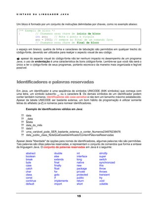 S I N T A X E D A L I N G U A G E M J A V A
15
Um bloco é formado por um conjunto de instruções delimitadas por chaves, como no exemplo abaixo:
/** Exemplo de bloco */
{ // Chamamos essa chave de início de bloco
int ano; // Note o ponto e vírgula
ano = 2002; // sempre ao final de um comando Java
} // Chamamos essa chave de final de bloco
o espaço em branco, quebra de linha e caracteres de tabulação são permitidos em qualquer trecho do
código-fonte, devendo ser utilizados para realçar o aspecto visual de seu código.
? apesar do aspecto visual do código-fonte não ter nenhum impacto no desempenho de um programa
Java, o uso de endentação é uma característica de bons códigos-fonte. Lembre-se que você não será o
único a ler o código-fonte de seus programas, portanto escreva-o da maneira mais organizada e legível
possível.
Identificadores e palavras reservadas
Em Java, um identificador é uma seqüência de símbolos UNICODE (64K símbolos) que começa com
uma letra, um símbolo subscrito _, ou o caractere $. Os demais símbolos de um identificador podem
conter também números. Identificadores são case-sensitive e não tem um tamanho máximo estabelecido.
Apesar da tabela UNICODE ser bastante extensa, um bom hábito de programação é utilizar somente
letras do alfabeto (a-Z) e números para nomear identificadores.
Exemplo de identificadores válidos em Java:
? ? data
? ? _data
? ? $data
? ? data_do_mês
? ? data1
? ? uma_variável_pode_SER_bastante_extensa_e_conter_Numeros234876238476
? ? data_public_class_NoteQueEsseIdentificadorContemPalavrasReservadas
Apesar desta "liberdade" de opções para nomes de identificadores, algumas palavras não são permitidas.
Tais palavras são ditas palavras reservadas, e representam o conjunto de comandos que forma a sintaxe
da linguagem Java. O conjunto de palavras reservadas em Java é o seguinte:
abstract double int strictfp
boolean else interface super
break extends long switch
byte final native synchronized
case finally new this
catch float package throw
char for private throws
class goto protected transient
const if public try
continue implements return void
default import short volatile
 