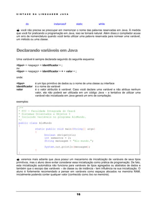 S I N T A X E D A L I N G U A G E M J A V A
16
do instanceof static while
? você não precisa se preocupar em memorizar o nome das palavras reservadas em Java. À medida
que você for praticando a programação em Java, isso se tornará natural. Além disso,o compilador acusa
um erro de nomenclatura quando você tenta utilizar uma palavra reservada para nomear uma variável,
um método ou uma classe.
Declarando variáveis em Java
Uma variável é sempre declarada seguindo do seguinte esquema:
<tipo> + <espaço> + identificador + ;
ou
<tipo> + <espaço> + identificador + = + valor + ;
onde:
<tipo> é um tipo primitivo de dados ou o nome de uma classe ou interface
identificador é o nome da variável
valor é o valor atribuído à variável. Caso você declare uma variável e não atribua nenhum
valor, ela não poderá ser utilizada em um código Java – a tentativa de utilizar uma
variável não inicializada em Java gerará um erro de compilação.
exemplos:
/**
* FIC - Faculdade Integrada do Ceará
* Sistemas Orientados a Objetos I
* Incluindo variáveis no programa AloMundo.
*/
public class AloMundo
{
static public void main(String[] args)
{
boolean obrigatorio;
int semestre = 2;
String mensagem = "Alo mundo.";
System.out.println(mensagem);
}
}
? veremos mais adiante que Java possui um mecanismo de inicialização de variáveis de seus tipos
primitivos, mas o aluno deve evitar considerar essa inicialização como prática de programação. De fato,
esta inicialização automática não funciona para variáveis de tipos agregados ou abstratos de dados e
também que o escopo das variáveis – de classe ou de instância - tem influência na sua inicialização. O
aluno é fortemente recomendado a pensar em variáveis como espaços alocados na memória RAM,
inicialmente podendo conter qualquer valor (conhecido como lixo na memória).
 