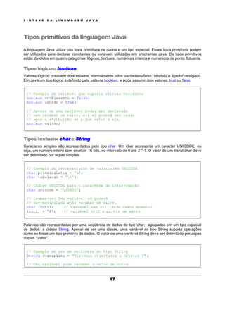 S I N T A X E D A L I N G U A G E M J A V A
17
Tipos primitivos da linguagem Java
A linguagem Java utiliza oito tipos primitivos de dados e um tipo especial. Esses tipos primitivos podem
ser utilizados para declarar constantes ou variáveis utilizadas em programas Java. Os tipos primitivos
estão divididos em quatro categorias: lógicos, textuais, numéricos inteiros e numéricos de ponto flutuante.
Tipos lógicos: boolean
Valores lógicos possuem dois estados, normalmente ditos verdadeiro/falso, sim/não e ligado/ desligado.
Em Java um tipo lógico é definido pela palavra boolean, e pode assumir dois valores: true ou false.
// Exemplo de variável que suporta valores booleanos
boolean anoBissexto = false;
boolean anoPar = true;
// Apesar de uma variável poder ser declarada
// sem receber um valor, ela só poderá ser usada
// após a atribuição de algum valor a ela.
boolean valido;
Tipos textuais: char e String
Caracteres simples são representados pelo tipo char. Um char representa um caracter UNICODE, ou
seja, um número inteiro sem sinal de 16 bits, no intervalo de 0 até 2
16
-1. O valor de um literal char deve
ser delimitado por aspas simples:
// Exemplo de representação de caracteres UNICODE
char primeiraLetra = 'a';
char tabulacao = 't';
// Código UNICODE para o caractere de interrogação
char unicode = 'u0A02';
// Lembre-se: Uma variável só poderá
// ser manipulada após receber um valor.
char inutil; // variável sem utilidade neste momento
inutil = '@'; // variável útil a partir de agora
Palavras são representadas por uma seqüência de dados do tipo char, agrupadas em um tipo especial
de dados: a classe String. Apesar de ser uma classe, uma variável do tipo String suporta operações
como se fosse um tipo primitivo de dados. O valor de uma variável String deve ser delimitado por aspas
duplas "valor".
// Exemplo de uso de variáveis do tipo String
String disciplina = "Sistemas Orientados a Objetos I" ;
// Uma variável pode receber o valor de outra
 