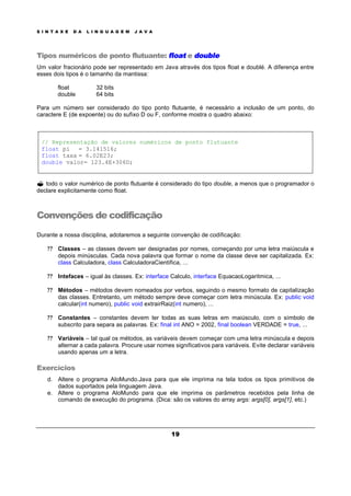S I N T A X E D A L I N G U A G E M J A V A
19
Tipos numéricos de ponto flutuante: float e double
Um valor fracionário pode ser representado em Java através dos tipos float e doublé. A diferença entre
esses dois tipos é o tamanho da mantissa:
float 32 bits
double 64 bits
Para um número ser considerado do tipo ponto flutuante, é necessário a inclusão de um ponto, do
caractere E (de expoente) ou do sufixo D ou F, conforme mostra o quadro abaixo:
// Representação de valores numéricos de ponto flutuante
float pi = 3.141516;
float taxa = 6.02E23;
double valor= 123.4E+306D;
? todo o valor numérico de ponto flutuante é considerado do tipo double, a menos que o programador o
declare explicitamente como float.
Convenções de codificação
Durante a nossa disciplina, adotaremos a seguinte convenção de codificação:
? ? Classes – as classes devem ser designadas por nomes, começando por uma letra maiúscula e
depois minúsculas. Cada nova palavra que formar o nome da classe deve ser capitalizada. Ex:
class Calculadora, class CalculadoraCientifica, ...
? ? Intefaces – igual às classes. Ex: interface Calculo, interface EquacaoLogaritmica, ...
? ? Métodos – métodos devem nomeados por verbos, seguindo o mesmo formato de capitalização
das classes. Entretanto, um método sempre deve começar com letra minúscula. Ex: public void
calcular(int numero), public void extrairRaiz(int numero), ...
? ? Constantes – constantes devem ter todas as suas letras em maiúsculo, com o símbolo de
subscrito para separa as palavras. Ex: final int ANO = 2002, final boolean VERDADE = true, ...
? ? Variáveis – tal qual os métodos, as variáveis devem começar com uma letra minúscula e depois
alternar a cada palavra. Procure usar nomes significativos para variáveis. Evite declarar variáveis
usando apenas um a letra.
Exercícios
d. Altere o programa AloMundo.Java para que ele imprima na tela todos os tipos primitivos de
dados suportados pela linguagem Java.
e. Altere o programa AloMundo para que ele imprima os parâmetros recebidos pela linha de
comando de execução do programa. (Dica: são os valores do array args: args[0], args[1], etc.)
 