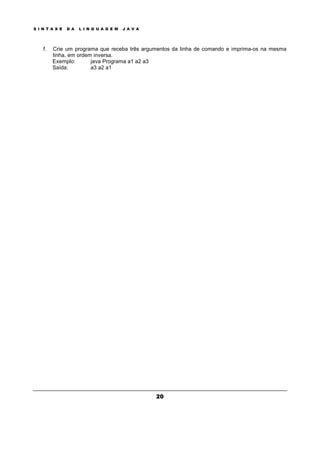 S I N T A X E D A L I N G U A G E M J A V A
20
f. Crie um programa que receba três argumentos da linha de comando e imprima-os na mesma
linha, em ordem inversa.
Exemplo: java Programa a1 a2 a3
Saída: a3 a2 a1
 