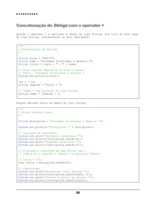 E X P R E S S Õ E S
22
Concatenação de Strings com o operador +
Quando o operador + é aplicado a dados do tipo String, ele cria um novo dado
do tipo String, concatenando os dois oper andos:
/**
* Concatenação de Strings
*/
String sigla = "SOO-I";
String nome = "Sistemas Orientados a Objetos I";
String titulo = sigla + " - " + nome;
// Esse comando imprimirá na tela a frase:
// SOO-I – Sistemas Orientados a Objetos I
System.out.prinln(titulo);
int i = 10;
String legenda = "valor = ";
// campo é uma variável do tipo String
String campo = legenda + i;
Alguns métodos úteis em dados do tipo String:
/**
* Strin: métodos úteis
*/
String disciplina = "Sistemas Orientados a Objetos I";
System.out.println("disciplina: " + disciplina);
// Isolando um caractere:
System.out.print("primeiro caractere: ");
System.out.println(disciplina.charAt(0));
System.out.print("segundo caractere: ");
System.out.println(disciplina.charAt(1));
// O primeiro caractere de uma String tem o
// índice 0, o segundo o índice 1 e assim por diante
// letra = 's';
char letra = disciplina.charAt(2);
// substrings:
System.out.print("primeiras cinco letras: ");
System.out.println(disciplina.substring(0, 5));
System.out.print("letras a partir da quarta: ");
System.out.println(disciplina.substring(4));
 