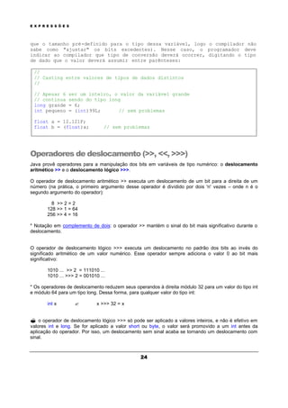 E X P R E S S Õ E S
24
que o tamanho pré-definido para o tipo dessa variável, logo o compilador não
sabe como "ajustar" os bits excedentes). Nesse caso, o programador deve
indicar ao compilador que tipo de conversão deverá ocorrer, digitando o tipo
de dado que o valor deverá assumir entre parênteses:
//
// Casting entre valores de tipos de dados distintos
//
// Apesar 6 ser um inteiro, o valor da variável grande
// continua sendo do tipo long
long grande = 6;
int pequeno = (int)99L; // sem problemas
float a = 12.121F;
float b = (float)a; // sem problemas
Operadores de deslocamento (>>, <<, >>>)
Java provê operadores para a manipulação dos bits em variáveis de tipo numérico: o deslocamento
aritmético >> e o deslocamento lógico >>>.
O operador de deslocamento aritmético >> executa um deslocamento de um bit para a direita de um
número (na prática, o primeiro argumento desse operador é dividido por dois 'n' vezes – onde n é o
segundo argumento do operador):
8 >> 2 = 2
128 >> 1 = 64
256 >> 4 = 16
* Notação em complemento de dois: o operador >> mantém o sinal do bit mais significativo durante o
deslocamento.
O operador de deslocamento lógico >>> executa um deslocamento no padrão dos bits ao invés do
significado aritmético de um valor numérico. Esse operador sempre adiciona o valor 0 ao bit mais
significativo:
1010 ... >> 2 = 111010 ...
1010 ... >>> 2 = 001010 ...
* Os operadores de deslocamento reduzem seus operandos à direita módulo 32 para um valor do tipo int
e módulo 64 para um tipo long. Dessa forma, para qualquer valor do tipo int:
int x ? x >>> 32 = x
? o operador de deslocamento lógico >>> só pode ser aplicado a valores inteiros, e não é efetivo em
valores int e long. Se for aplicado a valor short ou byte, o valor será promovido a um int antes da
aplicação do operador. Por isso, um deslocamento sem sinal acaba se tornando um deslocamento com
sinal.
 