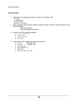 E X P R E S S Õ E S
26
Exercícios
1. Implemente um programa para calcular a área de um trapézio, onde:
h = altura
b = base menor
B = base maior
Área = (h . (b + B)) / 2
2. Faça o programa acima calcular utilizando valores de ponto flutuante e depois imprima na tela
duas informações:
Valor exato da área:
Valor arredondado para inteiro:
3. Calcule o valor das seguintes equações:
a. 3 – 2 – 1 + 2 + 1 + 3
b. 2 * 3 – 4 * 5
c. 2 + 6 – 3 / 7 * 9
d. 3 % 4 – 8
4. Indique qual o valor verdade das seguintes expressões:
a. (1 > 2) // exemplo: false
b. (8 == 8) // exemplo: true
c. ((12 – 5) > 6)
d. (0 < 3) && (8 < 9)
e. ((i++) > i)
f. ((10 * 90 / 50 – 2) == 16)
 
