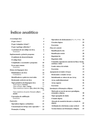 Índice analítico
A tecnologia Java 4
O que é Java ? 4
O que é máquina virtual ? 5
O que é garbage collection ? 6
A estrutura de um código em Java. 6
Exercícios 7
Implementando o primeiro programa 8
O ambiente de desenvolvimento 8
O código fonte 9
Compilando e executando o programa 10
Erros mais comuns 11
Exercícios 12
Sintaxe da linguagem Java 14
Delimitadores em Java 14
Comentários 14
Identificadores e palavras reservadas 15
Declarando variáveis em Java 16
Tipos primitivos da linguagem Java 17
Tipos lógicos: boolean 17
Tipos textuais: char e String 17
Tipos numéricos inteiros: byte, short, int e long
18
Tipos numéricos de ponto flutuante: float e
double 19
Convenções de codificação 19
Exercícios 19
Expressões 21
Operadores lógicos e aritméticos 21
Concatenação de Strings com o operador + 22
Promoção e Casting 23
Operadores de deslocamento (>>, <<, >>>) 24
Circuitos lógicos 25
Exercícios 26
Fluxo de controle 27
Ramificação if, else 27
Ramificação switch 28
Repetição for 29
Repetição while 30
Comandos especiais de controle de fluxo: break,
continue e label 31
Lendo valores do teclado 32
Exercícios 33
Agrupamento de dados (Arrays) 34
Declarando e criando Arrays 34
Inicializando os valores de um Array 35
Array multi-dimensional 36
Array esparso 36
Exercícios 37
Introdução à Orientação a Objetos 38
Motivação ao uso de um novo paradigma,
orientado a objetos. 38
Tipos agregados de dados 39
Criando objetos 41
Alocação de memória durante a criação de
objetos 42
Atribuição de referências a uma variável 42
Termos básicos em Orientação a Objetos 43
 