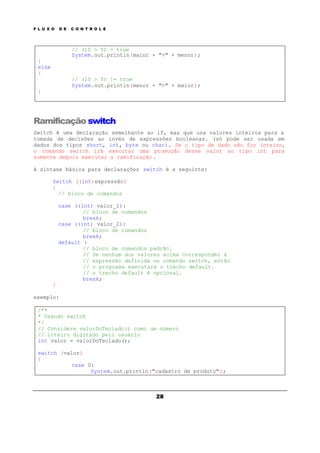 F L U X O D E C O N T R O L E
28
// (10 > 5) = true
System.out.println(maior + ">" + menor);
}
else
{
// (10 > 5) != true
System.out.println(menor + ">" + maior);
}
Ramificação switch
Switch é uma declaração semelhante ao if, mas que usa valores inteiros para a
tomada de decisões ao invés de expressões booleanas. (só pode ser usada em
dados dos tipos short, int, byte ou char). Se o tipo de dado não for inteiro,
o comando switch irá executar uma promoção desse valor ao tipo int para
somente depois executar a ramificação .
A sintaxe básica para declarações switch é a seguinte:
Switch ((int)expressão)
{
// bloco de comandos
case ((int) valor_1):
// bloco de comandos
break;
case ((int) valor_2):
// bloco de comandos
break;
default :
// bloco de comandos padrão.
// Se nenhum dos valores acima corresponder à
// expressão definida no comando switch, então
// o programa executará o trecho default.
// o trecho default é opcional.
break;
}
exemplo:
/**
* Usando switch
*/
// Considere valorDoTeclado() como um número
// inteiro digitado pelo usuário
int valor = valorDoTeclado();
switch (valor)
{
case 0:
System.out.println("cadastro de produto");
 