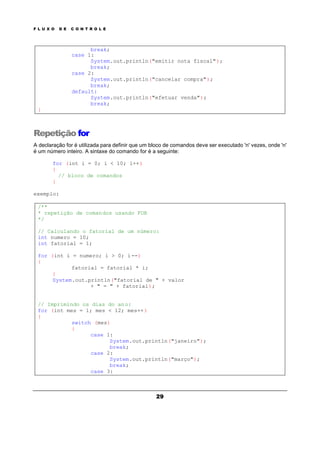 F L U X O D E C O N T R O L E
29
break;
case 1:
System.out.println("emitir nota fiscal");
break;
case 2:
System.out.println("cancelar compra");
break;
default:
System.out.println("efetuar venda");
break;
}
Repetição for
A declaração for é utilizada para definir que um bloco de comandos deve ser executado 'n' vezes, onde 'n'
é um número inteiro. A sintaxe do comando for é a seguinte:
for (int i = 0; i < 10; i++)
{
// bloco de comandos
}
exemplo:
/**
* repetição de comandos usando FOR
*/
// Calculando o fatorial de um número:
int numero = 10;
int fatorial = 1;
for (int i = numero; i > 0; i--)
{
fatorial = fatorial * i;
}
System.out.println("fatorial de " + valor
+ " = " + fatorial);
// Imprimindo os dias do ano:
for (int mes = 1; mes < 12; mes++)
{
switch (mes)
{
case 1:
System.out.println("janeiro");
break;
case 2:
System.out.println("março");
break;
case 3:
 