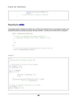 F L U X O D E C O N T R O L E
30
System.out.println("abril");
break;
// escreva aqui os demais comandos
}
}
Repetição while
A declaração while é utilizada para definir que um bloco de comandos deve ser executado enquanto uma
expressão booleana (condição de parada) não seja verdade.. A sintaxe do comando while é a seguinte:
While (expressão_booleana)
{
// bloco de comandos executados enquanto a
// expressão boolena tiver valor verdade = true
}
ou
do
{
// bloco de comandos executados pelo menos uma vez
} While (expressão_booleana);
exemplo:
/**
* repetição de comandos usando FOR
*/
// Calculando o fatorial de um número:
int numero = 10;
int fatorial = 1;
int i = numero;
while (i > 0)
{
fatorial = fatorial * i;
i--;
}
System.out.println("fatorial de " + valor
+ " = " + fatorial);
// Lendo a condição de parada do teclado:
int numero = 0;
while (número < 10)
{
 