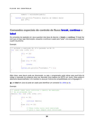 F L U X O D E C O N T R O L E
31
numero = valorDoTeclado();
}
System.out.println("usuário digitou um número maior
que 10");
Comandos especiais de controle de fluxo: break, continue e
label
Os comandos de repetição em Java suportam dois tipos de desvios: o break e o continue. O break faz
com que um laço seja interrompido, enquanto o continue é usado para "pular" uma execução e continuar
a partir da próxima.
Exemplo:
// pulando a execução No 10 e parando na No 15
for (int i=0; i<20; i++)
{
if(i == 10)
{
continue;
}
else if(i == 15)
{
break;
}
System.out.println("contador: " + i);
}
Além disso, esse desvio pode ser direcionado, ou seja, o programador pode indicar para qual linha do
código a execução do programa deve ser desviada (uma espécie de GOTO em Java). Essa prática é
altamente desaconselhada, e foi mantida no Java por motivos de compatibilidade com a linguagem C.
? um label em Java só pode ser usado para identificar um comando for, while ou do.
Exemplo:
// usando label para controlar o desvio da execução
// de um programa Java
desvio: for (int i=0; i<20; i++)
{
if(i == 10)
{
continue desvio;
}
else if(i == 15)
{
// Essa linha nunca será executada
// pois o laço sempre será reiniciado
 