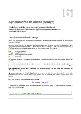 Agrupamento de dados (Arrays)
Umadosfatoresdequalidadedesoftwareéousocorretodeestruturasdedados.Nestaseção
analisaremosoagrupamentodedados,umaestruturasimplesmasessencialparaacompreensãodecomo
Javamanipuladadosnamemória.
Declarando e criando Arrays
Arrays são tipos indexados de dados que permitem a representação de agrupamento de dados como
vetores e matrizes.
Podemos declarar arrays de qualquer tipo de dado suportado em Java (primitivo ou agregado – tipos
agregados de dados serão discutidos posteriormente). Essa declaração é feita pela adição do símbolo []
a um tipo de dado, que pode aparecer antes ou após o identificador da variável:
char[] arrayDeCaracteres;
String[] arrayDePalavras;
Ponto[] arrayDeObjetosDoTipoPonto;
int números[];
Na memória, um array é um agrupamento de dados, indexados pelo tamanho do tipo de dado que o array
suporta:
... ...
0 1 2 3 4 5 ... N-1
O primeiro índice de um array é sempre 0, e o último índice é o N-1, onde N é o número de
elementos do array.
? apesar da posição do símbolo [] poder ser no início ou no final do nome da variável, é fortemente
recomendado que você sempre aplique o [] após o tipo da variável. Isso torna o código muito mais
legível.
Para criar um array, usamos a palavra chave new:
int[] números = new int[50];
A quantidade de elementos de um array sempre deve ser um valor inteiro. O comprimento de um array é
dado pelo método length:
// Imprimindo o comprimento de um array
6
 