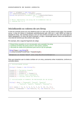A G R U P A M E N T O D E D A D O S ( A R R A Y S )
35
char [] alfabeto = new char[24];
int tamanhoDoAlfabeto = alfabeto.length;
System.out.println("alfabeto com " + tamanhoDoAlfabeto
+ " letras");
// Muito importante: um array de 10 elementos tem os
// índices de 0 a 9
Inicializando os valores de um Array
A linha de comando acima cria uma referência para um vetor com 50 valores do tipo inteiro. No exemplo
acima, o array de inteiros é inicializado automaticamente pelo JVM com o valor ZERO em todas as
posições do array. Isso acontece porque o int é um tipo primitivo de dados em Java. Em outros tipos de
dados (agregados), um array não será inicializado, ou seja, a declaração apenas criará uma referência a
uma área de memória que não conterá valor algum.
Por exemplo, olhe o seguinte fragmento de código:
// Essas linhas causarão um erro de execução, pois a posição 0 do array
// contendo as frases não possui nenhum valor (null) e, portanto,
// não pode ser usada como parâmetro para nenhum tipo de operação.
String[] frases = new String[10];
int comprimentoDaPrimeiraFrase = frases[0].length();
Exception in thread "main" java.lang.NullPointerException
Para que possamos usar os dados contidos em um array, precisamos antes inicializá-los, conforme os
exemplos abaixo:
// Inicializando arrays
String[] frases = new String[5];
frases[0] = "primeira frase";
frases[1] = frases[0];
frases[2] = frases[0] + frases[1];
frases[3] = "outro texto qualquer";
frases[4] = "último índice do vetor";
// inicialização no momento da declaração de um array:
String[] dias = {"segunda", "terça", "quarta"
, "quinta", "sexta", "sábado", "domingo" };
int[] meses = {1, 2, 3, 4, 5, 6, 7, 8, 9, 10, 11, 12 };
Ponto[] cordenadas = {new Ponto(5, 3), new Ponto(0, 2)};
 