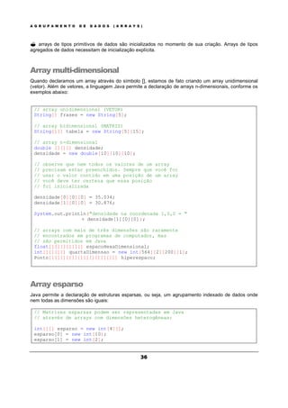 A G R U P A M E N T O D E D A D O S ( A R R A Y S )
36
? arrays de tipos primitivos de dados são inicializados no momento de sua criação. Arrays de tipos
agregados de dados necessitam de inicialização explícita.
Array multi-dimensional
Quando declaramos um array através do símbolo [], estamos de fato criando um array unidimensional
(vetor). Além de vetores, a linguagem Java permite a declaração de arrays n-dimensionais, conforme os
exemplos abaixo:
// array unidimensional (VETOR)
String[] frases = new String[5];
// array bidimensional (MATRIZ)
String[][] tabela = new String[5][15];
// array n-dimensional
double [][][] densidade;
densidade = new double[10][10][10];
// observe que nem todos os valores de um array
// precisam estar preenchidos. Sempre que você for
// usar o valor contido em uma posição de um array
// você deve ter certeza que essa posição
// foi inicializada
densidade[0][0][0] = 35.034;
densidade[1][0][0] = 30.876;
System.out.println("densidade na coordenada 1,0,0 = "
+ densidade[1][0][0]);
// arrays com mais de três dimensões são raramente
// encontrados em programas de computador, mas
// são permitidos em Java
float[][][][][][] espacoHexaDimensional;
int[][][][] quartaDimensao = new int[564][2][200][1];
Ponto[][][][][][][][][][][][] hiperespaco;
Array esparso
Java permite a declaração de estruturas esparsas, ou seja, um agrupamento indexado de dados onde
nem todas as dimensões são iguais:
// Matrizes esparsas podem ser representadas em Java
// através de arrays com dimensões heterogêneas:
int[][] esparso = new int[4][];
esparso[0] = new int[10];
esparso[1] = new int[2];
 