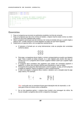 A G R U P A M E N T O D E D A D O S ( A R R A Y S )
37
esparso[2] = new int[5];
esparso[3] = new int[1];
// Na memória, o espaço de dados ocupado pelo
// array acima seria aproximadametne assim:
// [ | | | | | | | | | ]
// [ | ]
// [ | | | | ]
// [ ]
Exercícios
1. Faça um programa que enumere os parâmetros recebidos via linha de comando.
2. Faça um programa que leia cinco nomes do teclado, e depois imprima esses nomes na ordem
inversa em que foram digitados pelo usuário.
3. Altere o programa acima para que ele continue a ler nomes do teclado até que o usuário digite a
palavra "fim", e então imprima os nomes digitados na ordem em que foram digitados.
4. Implemente um jogo-da-velha, com as seguintes características:
a. O tabuleiro é formado por um array bidimensional, onde as posições são numeradas
conforme abaixo:
0 1 2
3 4 5
6 7 8
b. Para jogar, os jogadores devem digitar o número correspondente ao quadro que desejam
jogar. Caso o quadro já esteja ocupado, ou o valor digitado pelo usuário não seja um
número de 0 a 8, o programa deve acusar a jogada inválida e pedir que o jogador digite
novamente.
c. O programa deve considerar dois jogadores (que podem ser nomeados jogadorX e
jogadorO), e utilizar dois símbolos distintos para representar a cada um deles.
d. O programa deve perguntar alternadamente a próxima jogada, ou seja, primeiro pergunta
a jogada do jogadorX, depois do jogadorO e assim sucessivamente.
e. A cada nova jogada o programa deve mostrar o tabuleiro com a situação atual do jogo
(seja criativo). Por exemplo:
O - -
X - X
- - -
Ou
[O] [ ] []
[X] [X] []
[] [ ] []
Dica: você pode usar os caracteres t para gerar tabulações tela de impressão, e o n
para gerar linhas em branco entre os tabuleiros.
f. Se um dos jogadores ganhar, o sistema deve mostrar uma mensagem de vitória. Se
houver empate, o programa deve emitir a respectiva mensagem.
g. .
 
