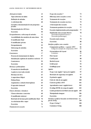 J A V A B Á S I C O E I N T E R M E D I Á R I O
Abstração de dados 44
Tipos abstratos de dados 44
Definição de métodos 45
A referência this 48
Gerando a documentação de um programa -
javadoc 49
Documentação da API Java 50
Exercícios 50
Encapsulamento e sobrecarga de métodos 52
Acessibilidade dos membros de uma classe 52
O modificador final 53
O modificador private 54
Encapsulamento 55
Sobrecarga de métodos 55
Exercícios 56
Construtores 57
Processo de instanciação de objetos 57
Inicialização explícita de membros variáveis 57
Construtores 59
Exercícios 60
Herança e polimorfismo 61
O conceito de classificação 61
A palavra reservada extends 62
Herança em Java 63
A superclasse Object 64
Polimorfismo 64
Argumentos e coleções heterogêneas 65
O operador instaceof 66
Exercícios 67
Classes abstratas e interfaces 68
Classes abstratas e concretas 68
O modificador abstract 69
Restrição de herança pelo modificador final 70
As referências this e super 70
Exercícios 71
Tratamento de exceções 73
O que são exceções ? 73
Diferença entre exceções e erros 73
Tratamento de exceções 74
Tratamento de exceções em Java 75
A hierarquia das exceções 76
Tratamento pendente de exceções 77
Exceções implementadas pelo programador 77
Sinalizando uma exceção (throw) 78
Throwable.printStackTrace() e
Throwable.getMessage() 78
Exceções mais comuns 79
Exercícios 80
Interface gráfica com o usuário 81
Componentes gráficos – o pacote AWT 81
Código do exemplo de componentes AWT 83
Gerenciadores de Layout 86
Containers 86
Flow layout 87
CardLayout 88
BorderLayout 91
GridLayout 93
GridBagLayout 94
Applets 97
O que é um Applet ? (java.awt.Applet) 97
Restrições de segurança em applets 97
O primeiro applet 98
Ciclo de vida de um applet 100
Contexto gráfico AWT 101
Aprendendo a usar o appletviewer 103
O código HTML de carga do applet 103
Lendo parâmetros do Html com um applet 105
Manipulando imagens 106
Exercícios 107
Interfaces gráficas baseadas em behaviorismo – O
pacote Swing 108
O que é Swing ? 108
Containers Swing 108
 