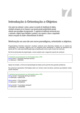 Introdução à Orientação a Objetos
Esta seção visa estimular o aluno a pensar no conceito de classificação de objetos,
atividade corriqueira do ser humano e que permite grande produtividade quando
adotada como paradigma de programação. A migração da codificação estruturada para
a orientada a objetos requer disciplina e paciência, mas capacita o aluno a compreender
técnicas avançadas de análise e desenvolvimento de software.
Motivaçãoaousodeumnovoparadigma,orientadoaobjetos.
Programadores iniciantes costumam visualizar variáveis como elementos isolados em um sistema de
computador. Por exemplo, digamos que um programa deva representar a carteira de estudante dos
alunos da FIC, onde essa identificação seja composta pelo nome e pelo número de matrícula.
Na forma estruturada de programação, o aluno poderia usar o seguinte conjunto de variáveis:
// Variáveis que armazenam as informações sobre o RG:
String nome = "Fernando Henrique Gomes";
int matricula = 78623423;
Apesar de simples, a forma de representação de dados acima permite dois grandes problemas:
Se quisermos representar informações sobre um número maior de alunos, teremos que declarar muitas
outras variáveis:
// Variáveis que armazenam as informações sobre o RG:
String nome0 = "Fernando Henrique Gomes";
int matricula0 = 906231230;
String nome1 = "Ciro Cardoso";
int matricula1 = 903526345;
String nome2 = "Luis Inácio Jereissat";
int matricula2 = 003526388;
7
7
 