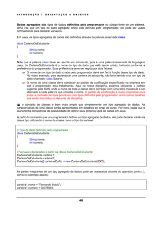 I N T R O D U Ç Ã O À O R I E N T A Ç Ã O A O B J E T O S
40
Dados agregados são tipos de dados definidos pelo programador no código-fonte de um sistema.
Uma vez que um tipo de dado agregado tenha sido definido pelo programador, ele pode ser usado
normalmente para declarar variáveis.
Em Java, os tipos agregados de dados são definidos através da palavra reservada class:
class CarteiraDeEstudante
{
String nome;
int numero;
}
Note que a palavra class deve ser escrita em minúsculo, pois é uma palavra-reservada da linguagem
Java. Já CarteiraDoEstudante é o nome do tipo de dado que está sendo criado, batizado conforme a
preferência do programador. Essa preferência deve ser regida por dois fatores:
?? O nome de um tipo de dado criado pelo programador deve ser fiel à função desse tipo de dado.
No nosso exemplo, para representar uma carteira de estudante, não faria sentido criar um tipo de
dado chamado: class Salario.
?? O nome de uma classe deve obedecer ao padrão de codificação especificado na empresa em
que o programador está trabalhando. Aqui na nossa disciplina, estamos utilizando o padrão
sugerido pela SUN, onde o nome de toda a classe deve começar com uma letra maiúscula e ser
alternado a cada palavra que compõe o nome. O padrão de codificação é muito importante para
evitar a confusão de tipos primitivos com tipos definidos pelo programador, entre outros detalhes
que serão discutidos no decorrer da disciplina.
? o conceito de classes é bem mais amplo que simplesmente um tipo agregado de dados. As
características de uma classe serão apresentadas em detalhes ao longo do curso. Por hora, basta que o
aluno tenha consciência da possibilidade de definir seus próprios tipos de dados em Java.
A partir do momento que um programador definiu um tipo agregado de dados, ele pode declarar variáveis
desse tipo utilizando o nome da classe como o tipo da variável:
// Tipo de dado definido pelo programador
class CarteiraDeEstudante
{
String nome;
int numero;
}
// Variáveis declaradas a partir da classe CarteiraDeEstudante:
CarteiraDeEstudante carteira1;
CarteiraDeEstudante carteira2;
CarteiraDeEstudante[] carteirasDaFic = new CarteiraDeEstudante[8000];
As partes integrantes de um tipo agregado de dados pode ser acessadas através do operador ponto (.),
como no exemplo abaixo:
carteira1.nome = "Fernando Inácio";
carteira1.numero = 02378946;
 