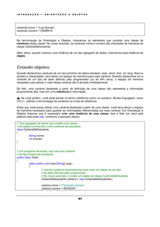 I N T R O D U Ç Ã O À O R I E N T A Ç Ã O A O B J E T O S
41
carteira2.nome = "Luis Gomes";
carteira2.numero = 03648919;
Na terminologia de Orientação a Objetos, chamamos os elementos que compõe uma classe de
membros dessa classe. No nosso exemplo, as variáveis nome e numero são chamadas de membros da
classe CarteiraDeEstudante.
Além disso, quando criamos uma instância de um tipo agregado de dados, chamamos essa instância de
objeto.
Criando objetos
Quando declaramos variáveis de um tipo primitivo de dados (boolean, byte, chort, char, int, long, float ou
double) o interpretador Java aloca um espaço de memória para essa variável. Quando declaramos um a
variável de um tipo de dado definido pelo programador (ou da API Java), o espaço de memória
necessário para alocar o valor dessa variável não é alocado imediatamente.
De fato, uma variável declarada a partir da definição de uma classe não representa a informação
propriamente dita, mas sim uma referência à informação.
? Se você preferir, você pode pensar no termo referência como um ponteiro. Muitas linguagens, como
C/C++, utilizam a terminologia de ponteiros ao invés de referência.
Antes que você possa utilizar uma variável declarada a partir de uma classe, você deve alocar o espaço
de memória necessário para guardar as informações referenciadas por essa variável. Em Orientação a
Objetos dizemos que é necessário criar uma instância de uma classe. Isso é feito em Java pela
palavra reservada new, conforme o exemplo abaixo:
// Tipo agregado de dados que modela uma classe
// de objetos conhecidos como carteiras de estudante
class CarteiraDeEstudante
{
String nome;
int numero;
}
// Um programa de testes, que usa uma variável
// do tipo carteira de estudante
public class Teste
{
static public void main(String[] args)
{
// Usa-se a palavra reservada new para criar um objeto de um tipo
// de dado definido pelo programador.
// No nosso exemplo, é criado um objeto da classe CarteiraDeEstudante
CarteiraDeEstudante carteira = new CarteiraDeEstudante();
carteira.nome = "Fernando Gomes";
carteira.numero = 89762347;
 
