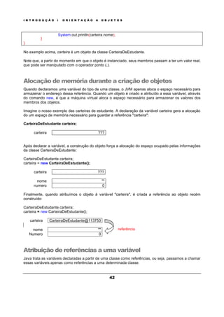 I N T R O D U Ç Ã O À O R I E N T A Ç Ã O A O B J E T O S
42
System.out.println(carteira.nome);
}
}
No exemplo acima, carteira é um objeto da classe CarteiraDeEstudante.
Note que, a partir do momento em que o objeto é instanciado, seus membros passam a ter um valor real,
que pode ser manipulado com o operador ponto (.).
Alocação de memória durante a criação de objetos
Quando declaramos uma variável do tipo de uma classe, o JVM apenas aloca o espaço necessário para
armazenar o endereço dessa referência. Quando um objeto é criado e atribuído a essa variável, através
do comando new, é que a máquina virtual aloca o espaço necessário para armazenar os valores dos
membros dos objetos.
Imagine o nosso exemplo das carteiras de estudante. A declaração da variável carteira gera a alocação
do um espaço de memória necessário para guardar a referência "carteira":
CarteiraDeEstudante carteira;
carteira ???
Após declarar a variável, a construção do objeto força a alocação do espaço ocupado pelas informações
da classe CarteiraDeEstudante:
CarteiraDeEstudante carteira;
carteira = new CarteiraDeEstudante();
carteira ???
nome ""
numero 0
Finalmente, quando atribuímos o objeto à variável "carteira", é criada a referência ao objeto recém
construído:
CarteiraDeEstudante carteira;
carteira = new CarteiraDeEstudante();
carteira CarteiraDeEstudante@113750
nome ""
Numero 0
referência
Atribuição de referências a uma variável
Java trata as variáveis declaradas a partir de uma classe como referências, ou seja, passamos a chamar
essas variáveis apenas como referências a uma determinada classe.
 