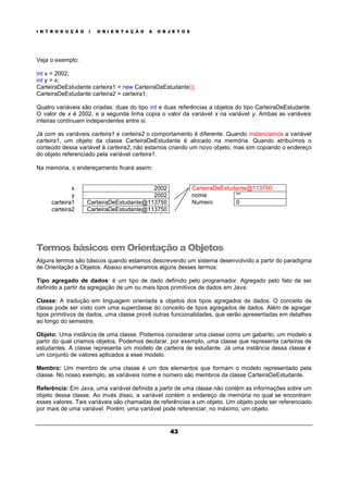 I N T R O D U Ç Ã O À O R I E N T A Ç Ã O A O B J E T O S
43
Veja o exemplo:
int x = 2002;
int y = x;
CarteiraDeEstudante carteira1 = new CarteiraDeEstudante();
CarteiraDeEstudante carteira2 = carteira1;
Quatro variáveis são criadas: duas do tipo int e duas referências a objetos do tipo CarteiraDeEstudante.
O valor de x é 2002, e a segunda linha copia o valor da variável x na variável y. Ambas as variáveis
inteiras continuam independentes entre si.
Já com as variáveis carteira1 e carteira2 o comportamento é diferente. Quando instanciamos a variável
carteira1, um objeto da classe CarteiraDeEstudante é alocado na memória. Quando atribuímos o
conteúdo dessa variável à carteira2, não estamos criando um novo objeto, mas sim copiando o endereço
do objeto referenciado pela variável carteira1.
Na memória, o endereçamento ficará assim:
x 2002
y 2002
carteira1 CarteiraDeEstudante@113750
carteira2 CarteiraDeEstudante@113750
CarteiraDeEstudante@113750:
nome ""
Numero 0
Termos básicos em Orientação a Objetos
Alguns termos são básicos quando estamos descrevendo um sistema desenvolvido a partir do paradigma
de Orientação a Objetos. Abaixo enumeramos alguns desses termos:
Tipo agregado de dados: é um tipo de dado definido pelo programador. Agregado pelo fato de ser
definido a partir da agregação de um ou mais tipos primitivos de dados em Java.
Classe: A tradução em linguagem orientada a objetos dos tipos agregados de dados. O conceito de
classe pode ser visto com uma superclasse do conceito de tipos agregados de dados. Além de agregar
tipos primitivos de dados, uma classe provê outras funcionalidades, que serão apresentadas em detalhes
ao longo do semestre.
Objeto: Uma instância de uma classe. Podemos considerar uma classe como um gabarito, um modelo a
partir do qual criamos objetos. Podemos declarar, por exemplo, uma classe que representa carteiras de
estudantes. A classe representa um modelo de carteira de estudante. Já uma instância dessa classe é
um conjunto de valores aplicados a esse modelo.
Membro: Um membro de uma classe é um dos elementos que formam o modelo representado pela
classe. No nosso exemplo, as variáveis nome e número são membros da classe CarteiraDeEstudante.
Referência: Em Java, uma variável definida a partir de uma classe não contém as informações sobre um
objeto dessa classe. Ao invés disso, a variável contém o endereço de memória no qual se encontram
esses valores. Tais variáveis são chamadas de referências a um objeto. Um objeto pode ser referenciado
por mais de uma variável. Porém, uma variável pode referenciar, no máximo, um objeto.
 