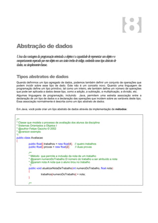 Abstração de dados
Umadasvantagensdaprogramaçãoorientadaaobjetoséacapacidadederepresentarumobjetoeo
comportamentoesperadoporesseobjetoemumúnicotrechodecódigo,conhecidocomotipoabstratode
dados,ousimplesmenteclasse.
Tipos abstratos de dados
Quando definimos um tipo agregado de dados, podemos também definir um conjunto de operações que
podem incidir sobre esse tipo de dado. Este não é um conceito novo. Quando uma linguagem de
programação define um tipo primitivo, tal como um inteiro, ele também define um número de operações
que pode ser aplicada a dados desse tipo, como a adição, a subtração, a multiplicação, a divisão, etc.
Algumas linguagens de programação, incluindo Java, permitem uma estreita associação entre a
declaração de um tipo de dados e a declaração das operações que incidem sobre as variáveis deste tipo.
Essa associação normalmente é descrita como um tipo abstrato de dados.
Em Java, você pode criar um tipo abstrato de dados através da implementação de métodos:
/**
* Classe que modela o processo de avaliação dos alunos da disciplina
* Sistemas Orientados a Objetos I
* @author Felipe Gaúcho © 2002
* @version exemplo
*/
public class Avaliacao
{
public float[] trabalhos = new float[4]; // quatro trabalhos
public float[] provas = new float[2]; // duas provas
/**
* Método que permite a inclusão da nota de um trabalho
* @param numeroDoTrabalho O número do trabalho a ser atribuído a nota
* @param nota A nota que o aluno tirou no trabalho
*/
public void atualizarNotaDeTrabalho(int numeroDoTrabalho, float nota)
{
trabalhos[numeroDoTrabalho] = nota;
}
/**
8
 