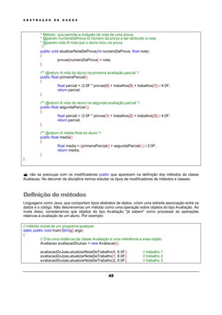 A B S T R A Ç Ã O D E D A D O S
45
* Método que permite a inclusão da nota de uma prova
* @param numeroDaProva O número da prova a ser atribuído a nota
* @param nota A nota que o aluno tirou na prova
*/
public void atualizarNotaDeProva(int numeroDaProva, float nota)
{
provas[numeroDaProva] = nota;
}
/** @return A nota do aluno na primeira avaliação parcial */
public float primeiraParcial()
{
float parcial = (2.0F * provas[0] + trabalhos[0] + trabalhos[1]) / 4.0F;
return parcial;
}
/** @return A nota do aluno na segunda avaliação parcial */
public float segundaParcial ()
{
float parcial = (2.0F * provas[1] + trabalhos[2] + trabalhos[3]) / 4.0F;
return parcial;
}
/** @return A média final do aluno */
public float media()
{
float media = (primeiraParcial() + segundaParcial() ) / 2.0F;
return media;
}
}
? não se preocupe com os modificadores public que aparecem na definição dos métodos da classe
Avaliacao. No decorrer da disciplina iremos estudar os tipos de modificadores de métodos e classes.
Definição de métodos
Linguagens como Java, que comportam tipos abstratos de dados, criam uma estreita associação entre os
dados e o código. Não descrevemos um método como uma operação sobre objetos do tipo Avaliação. Ao
invés disso, consideramos que objetos do tipo Avaliação "já sabem" como processar as operações
relativas à avaliação de um aluno. Por exemplo:
// método inicial de um programa qualquer
static public void main(String[] args)
{
// Cria uma instância da classe Avaliação e uma referência a esse objeto
Avaliacao avaliacaoDoJoao = new Avaliacao();
avaliacaoDoJoao.atualizarNotaDeTrabalho(0, 8.5F); // trabalho 1
avaliacaoDoJoao.atualizarNotaDeTrabalho(1, 8.0F); // trabalho 2
avaliacaoDoJoao.atualizarNotaDeTrabalho(2, 9.0F); // trabalho 3
 